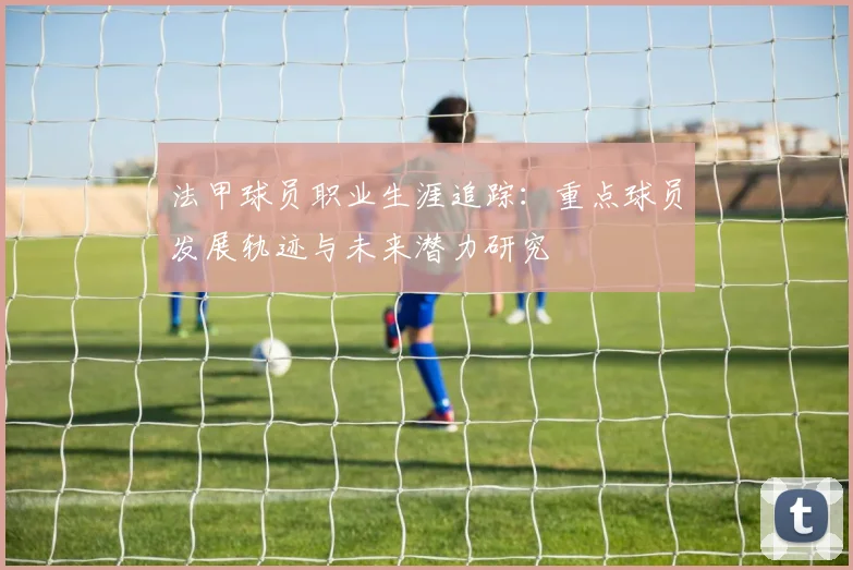 法甲球员职业生涯追踪：重点球员发展轨迹与未来潜力研究