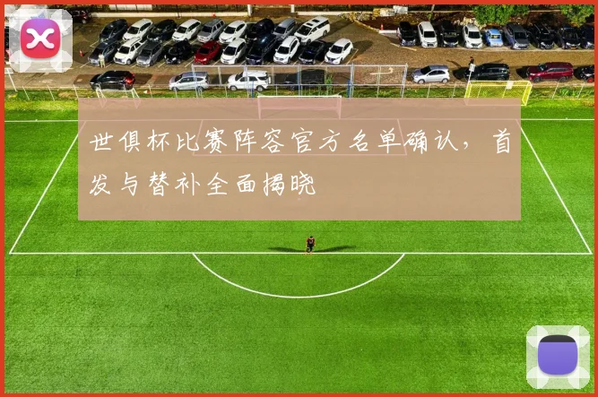 世俱杯比赛阵容官方名单确认，首发与替补全面揭晓