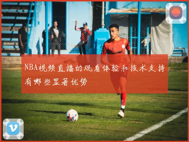 NBA视频直播的观看体验和技术支持有哪些显著优势